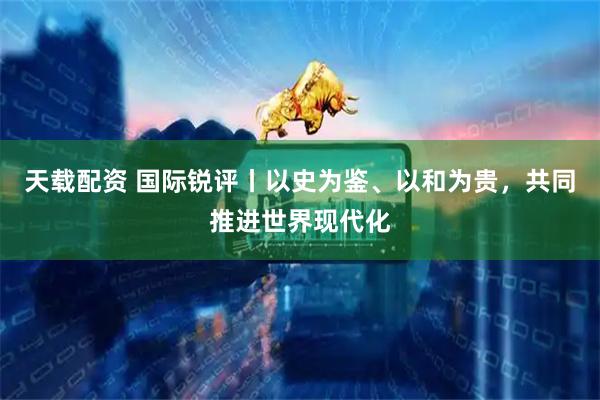 天载配资 国际锐评丨以史为鉴、以和为贵，共同推进世界现代化