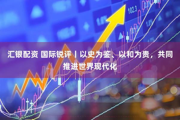 汇银配资 国际锐评丨以史为鉴、以和为贵，共同推进世界现代化