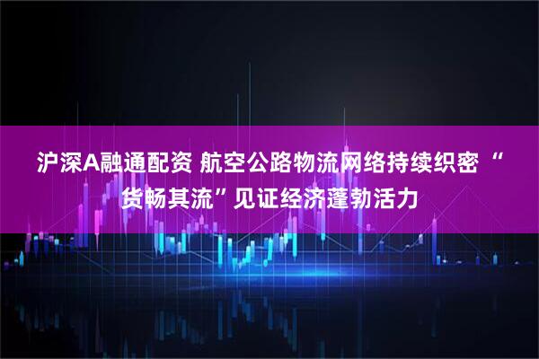 沪深A融通配资 航空公路物流网络持续织密&#32;“货畅其流”见证经济蓬勃活力