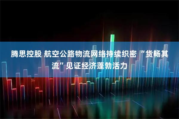 腾思控股 航空公路物流网络持续织密&#32;“货畅其流”见证经济蓬勃活力