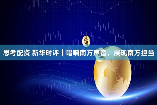 思考配资 新华时评｜唱响南方声音，展现南方担当