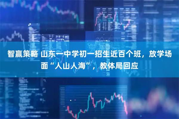 智赢策略 山东一中学初一招生近百个班，放学场面“人山人海”，教体局回应