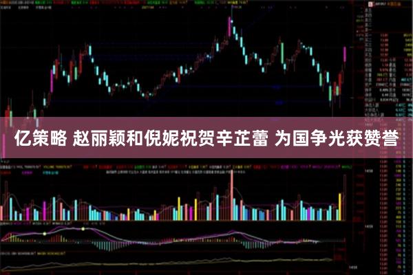 亿策略 赵丽颖和倪妮祝贺辛芷蕾 为国争光获赞誉