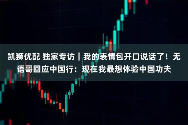 凯狮优配 独家专访｜我的表情包开口说话了！无语哥回应中国行：现在我最想体验中国功夫
