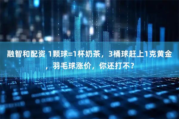融智和配资 1颗球=1杯奶茶，3桶球赶上1克黄金，羽毛球涨价，你还打不？