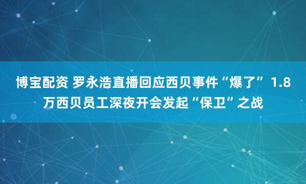 博宝配资 罗永浩直播回应西贝事件“爆了” 1.8万西贝员工深夜开会发起“保卫”之战