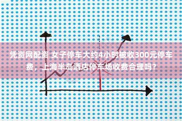 凭资网配资 女子停车大约4小时被收300元停车费，上海半岛酒店停车场收费合理吗？