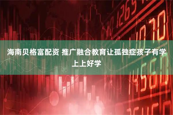 海南贝格富配资 推广融合教育让孤独症孩子有学上上好学