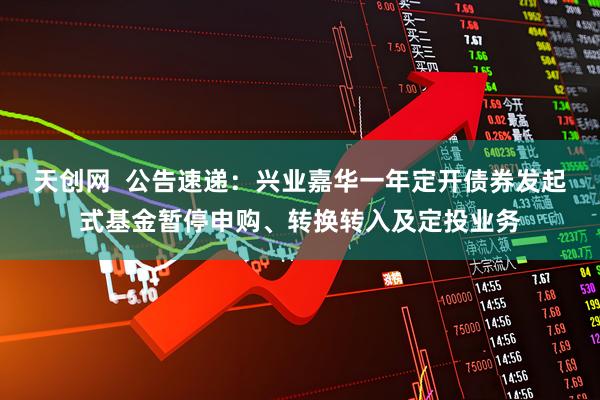 天创网  公告速递：兴业嘉华一年定开债券发起式基金暂停申购、转换转入及定投业务