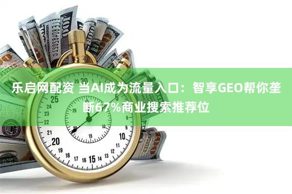 乐启网配资 当AI成为流量入口：智享GEO帮你垄断67%商业搜索推荐位