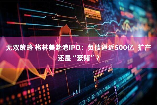 无双策略 格林美赴港IPO：负债逼近500亿  扩产还是“豪赌”？