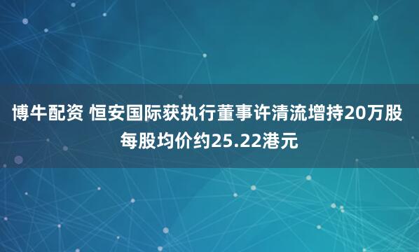 博牛配资 恒安国际获执行董事许清流增持20万股 每股均价约25.22港元