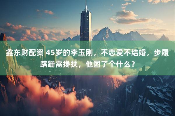 鑫东财配资 45岁的李玉刚，不恋爱不结婚，步履蹒跚需搀扶，他图了个什么？