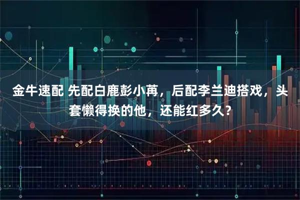 金牛速配 先配白鹿彭小苒，后配李兰迪搭戏，头套懒得换的他，还能红多久？