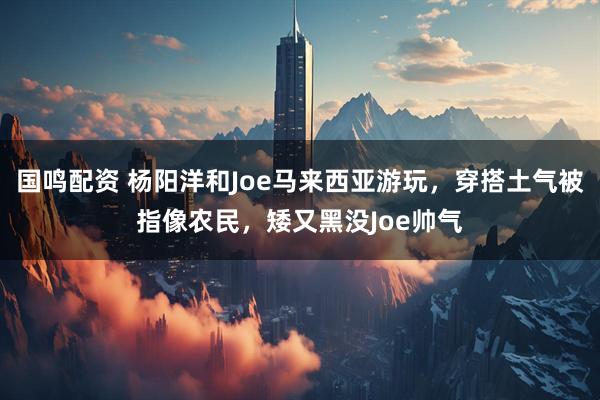 国鸣配资 杨阳洋和Joe马来西亚游玩，穿搭土气被指像农民，矮又黑没Joe帅气