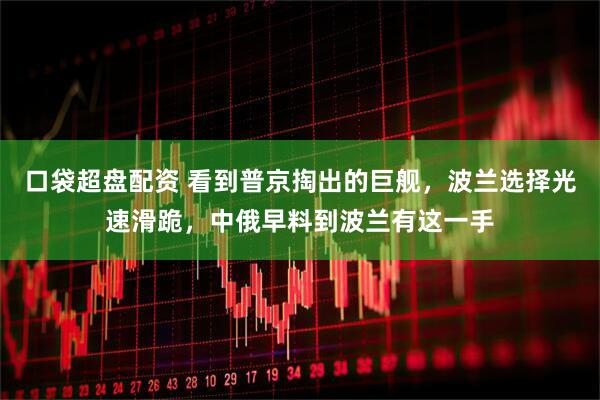 口袋超盘配资 看到普京掏出的巨舰，波兰选择光速滑跪，中俄早料到波兰有这一手