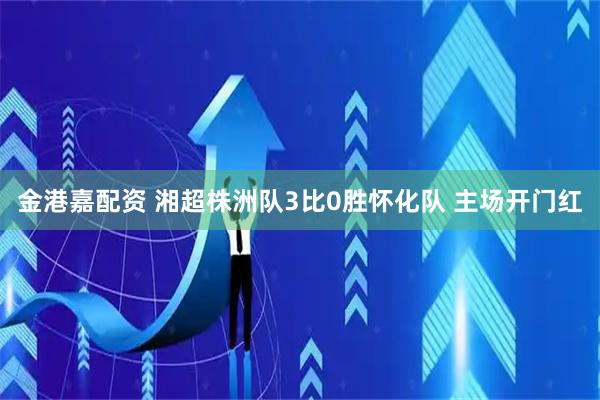 金港嘉配资 湘超株洲队3比0胜怀化队 主场开门红